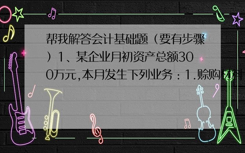 帮我解答会计基础题（要有步骤）1、某企业月初资产总额300万元,本月发生下列业务：1.赊购材料10万元,2.用银行存款偿还短期借款20万元；3.收到购货单位偿还的欠款15万元存入银行,则该企业