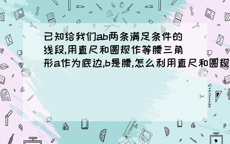 已知给我们ab两条满足条件的线段,用直尺和圆规作等腰三角形a作为底边,b是腰,怎么利用直尺和圆规画等腰三角形啊?