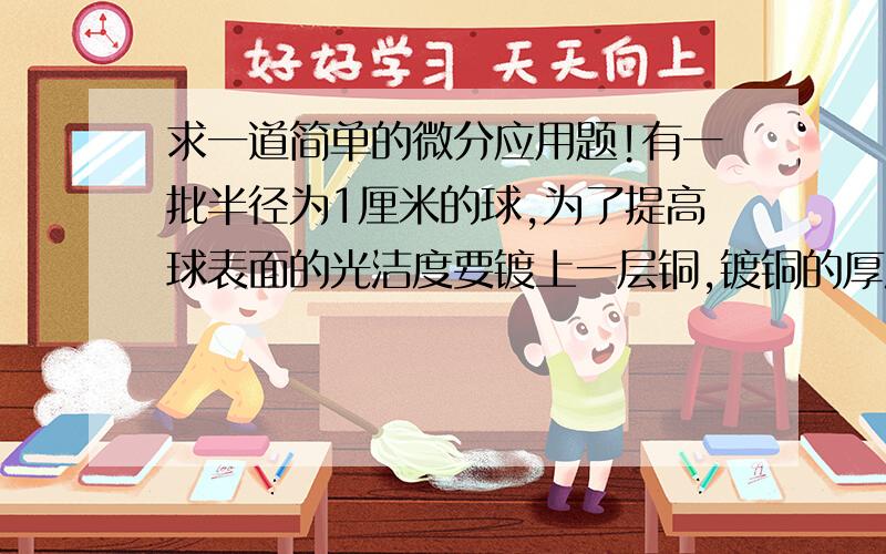 求一道简单的微分应用题!有一批半径为1厘米的球,为了提高球表面的光洁度要镀上一层铜,镀铜的厚度定为0.01厘米,试估计每只球需铜要多少克?(铜的密度是8.9克1立方厘米)球的体积V=4/3Пr^3,则v