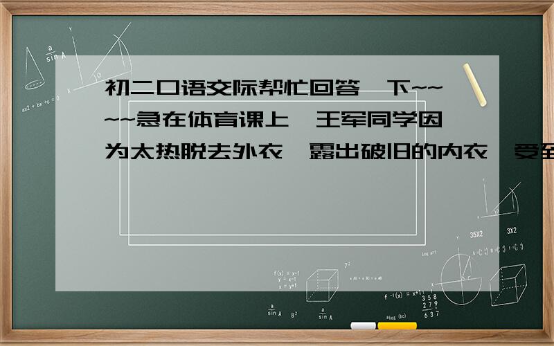 初二口语交际帮忙回答一下~~~~急在体育课上,王军同学因为太热脱去外衣,露出破旧的内衣,受到同学的嘲笑.王军对同学说：_______________________________________________.(请你为王军设计一段话,要求：