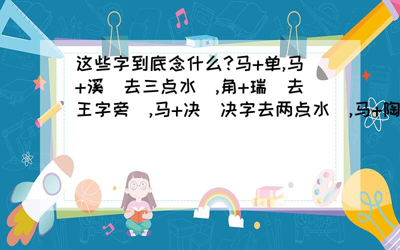 这些字到底念什么?马+单,马+溪（去三点水）,角+瑞（去王字旁）,马+决（决字去两点水）,马+陶（去尔刀）马+余,金+奇,肃+鸟.等等还有不少.新华字典也查不到,TMD气死人了,19.9元一本小字典,而