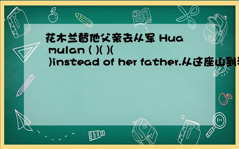 花木兰替他父亲去从军 Hua mulan ( )( )( )instead of her father.从这座山到我家有好几英里远There are several ( )( )from the( )to my home.