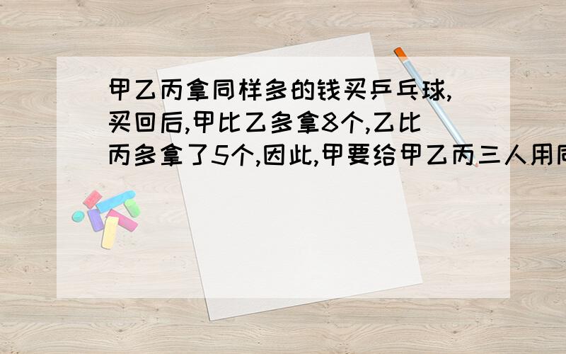 甲乙丙拿同样多的钱买乒乓球,买回后,甲比乙多拿8个,乙比丙多拿了5个,因此,甲要给甲乙丙三人用同样多的钱买乒乓球,买完后,甲比乙多拿8个乒乓球,乙比丙多拿5个球.后来甲给乙72角,请问谁还