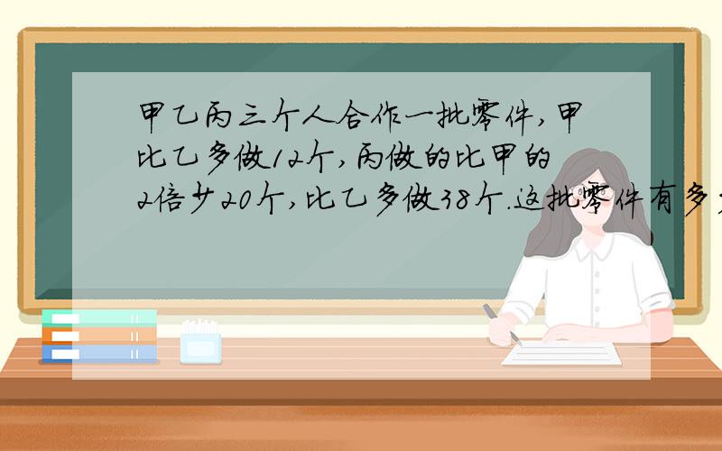 甲乙丙三个人合作一批零件,甲比乙多做12个,丙做的比甲的2倍少20个,比乙多做38个.这批零件有多少个?