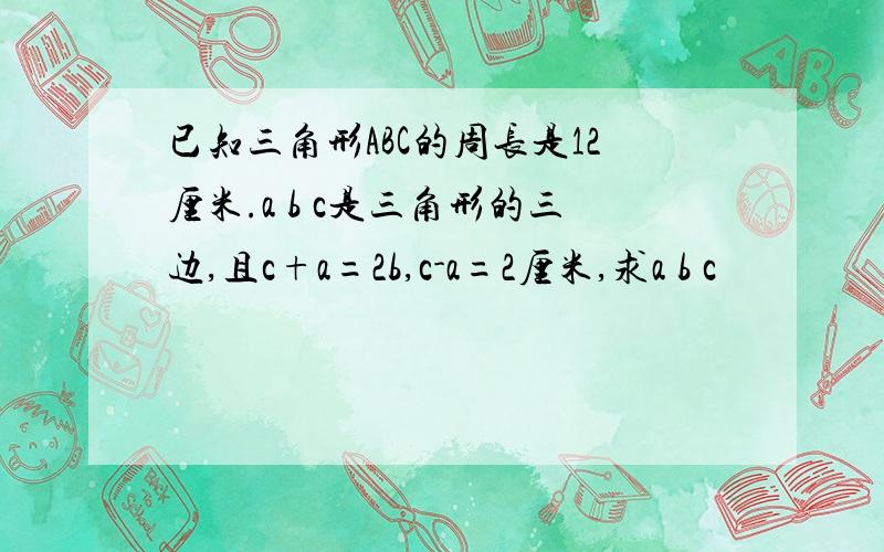 已知三角形ABC的周长是12厘米.a b c是三角形的三边,且c+a=2b,c-a=2厘米,求a b c