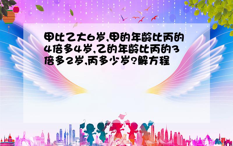 甲比乙大6岁,甲的年龄比丙的4倍多4岁,乙的年龄比丙的3倍多2岁,丙多少岁?解方程