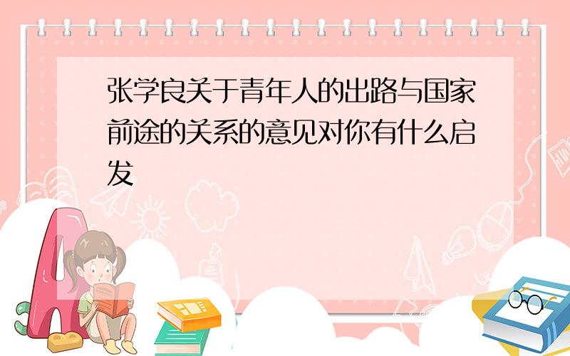 张学良关于青年人的出路与国家前途的关系的意见对你有什么启发