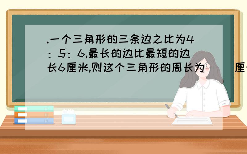 .一个三角形的三条边之比为4：5：6,最长的边比最短的边长6厘米,则这个三角形的周长为（ ）厘米?一个三角形的三条边之比为4：5：6,最长的边比最短的边长6厘米,则这个三角形的周长为（ ）