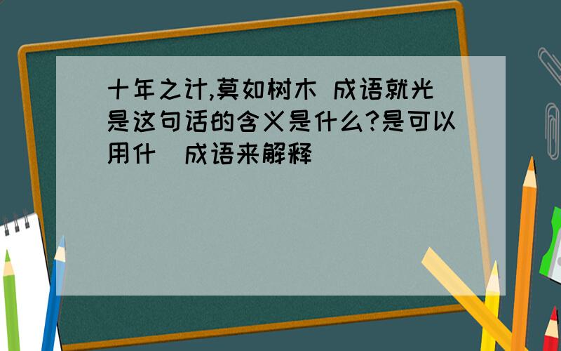 十年之计,莫如树木 成语就光是这句话的含义是什么?是可以用什麼成语来解释