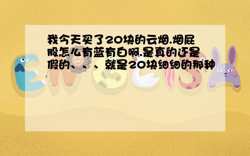 我今天买了20块的云烟.烟屁股怎么有蓝有白啊.是真的还是假的、、、就是20块细细的那种