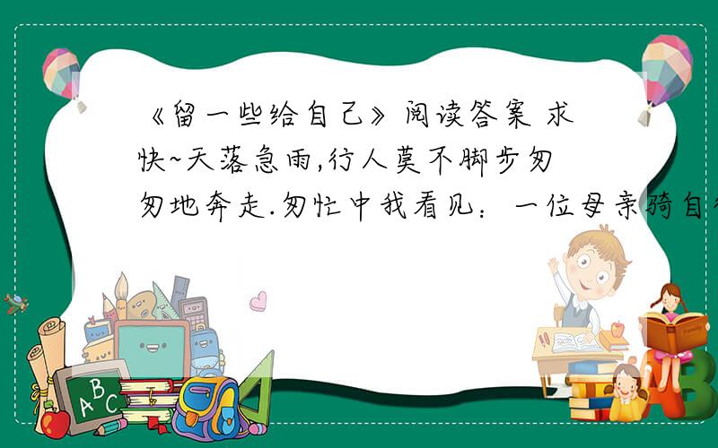 《留一些给自己》阅读答案 求快~天落急雨,行人莫不脚步匆匆地奔走.匆忙中我看见：一位母亲骑自行车带着孩子,孩子穿着一件偌大的米黄色雨衣,而母亲却尽着衣服淋雨,头发和衣服都已经湿