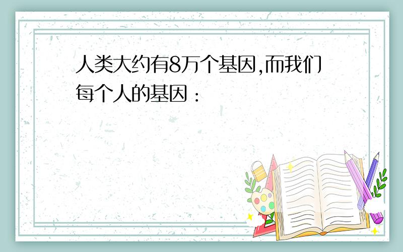 人类大约有8万个基因,而我们每个人的基因：