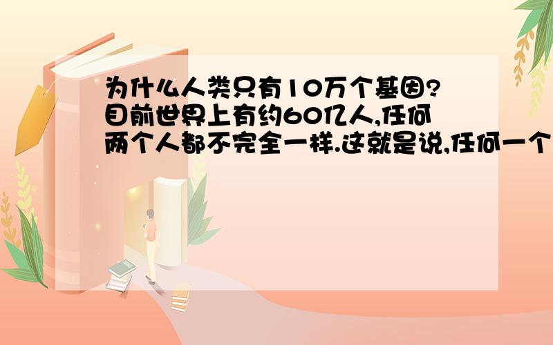 为什么人类只有10万个基因?目前世界上有约60亿人,任何两个人都不完全一样.这就是说,任何一个人都有与其他人不同的基因.那么人类基因至少也应该是60亿呀?为什么只有十万呢?