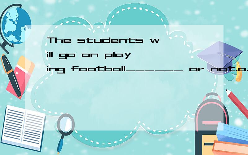 The students will go on playing football______ or not.a.whether it rainsb.if it rainsc.whether it will raindd.no matter it rains