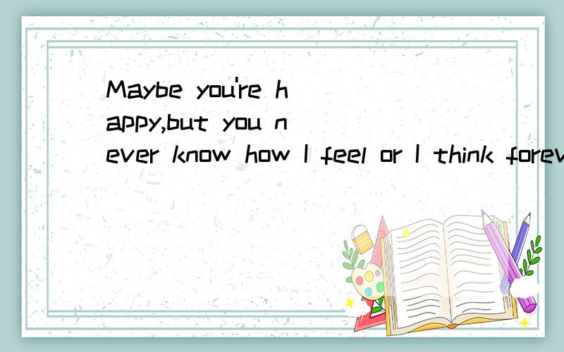 Maybe you're happy,but you never know how I feel or I think forever.I only want a distance.