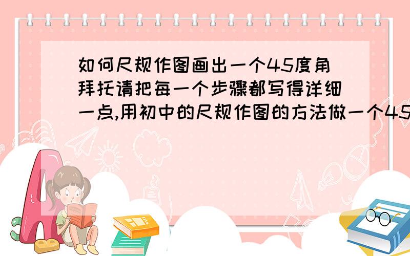 如何尺规作图画出一个45度角拜托请把每一个步骤都写得详细一点,用初中的尺规作图的方法做一个45度角,记住一定是要用尺规作图的方法,知道的亲请快点回复,