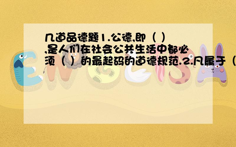 几道品德题1.公德,即（ ）,是人们在社会公共生活中都必须（ ）的最起码的道德规范.2.凡属于（ ）或（ ）的财务,都是公共财务.3.（ ）是人类生命的摇篮,是人类公有的家园.4.1979年7月,党中