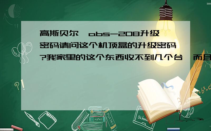 高斯贝尔,abs-208升级密码请问这个机顶盒的升级密码?我家里的这个东西收不到几个台,而且还很卡,请问怎么解决?我用了9999但是还是收不到几个台,而7421用不了