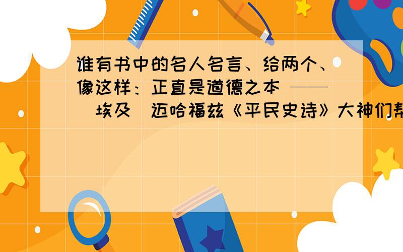 谁有书中的名人名言、给两个、像这样：正直是道德之本 ——（埃及）迈哈福兹《平民史诗》大神们帮帮忙