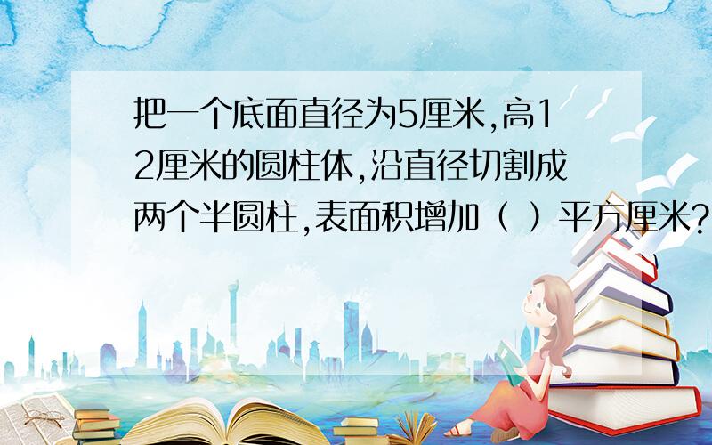 把一个底面直径为5厘米,高12厘米的圆柱体,沿直径切割成两个半圆柱,表面积增加（ ）平方厘米?