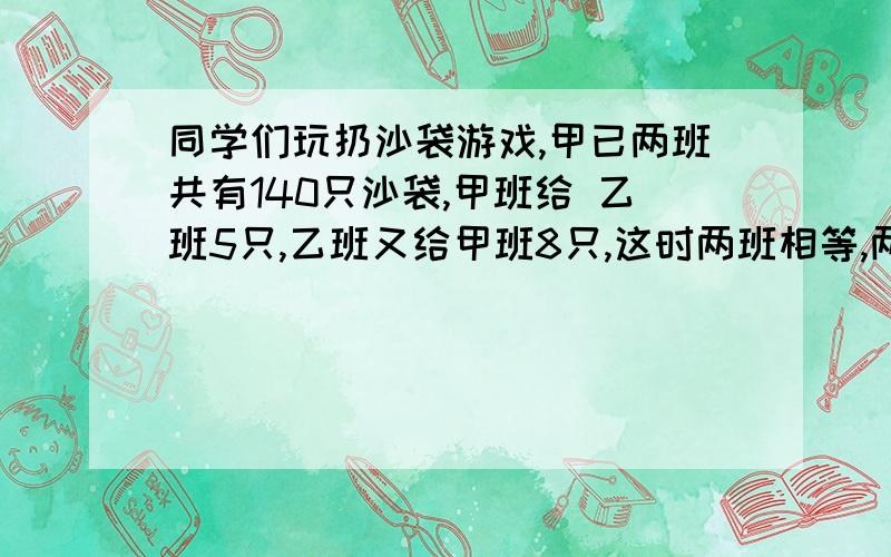 同学们玩扔沙袋游戏,甲已两班共有140只沙袋,甲班给 乙班5只,乙班又给甲班8只,这时两班相等,两班原有多少只?