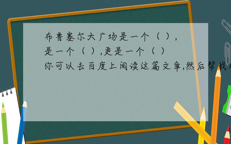 布鲁塞尔大广场是一个（ ）,是一个（ ）,更是一个（ ）你可以去百度上阅读这篇文章,然后帮我填一下!好的一定重赏