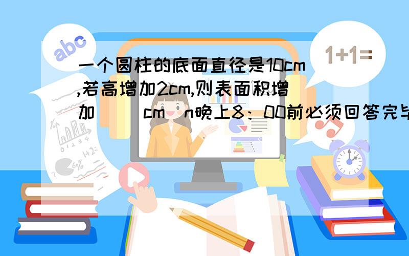 一个圆柱的底面直径是10cm,若高增加2cm,则表面积增加（ ）cm^n晚上8：00前必须回答完毕,