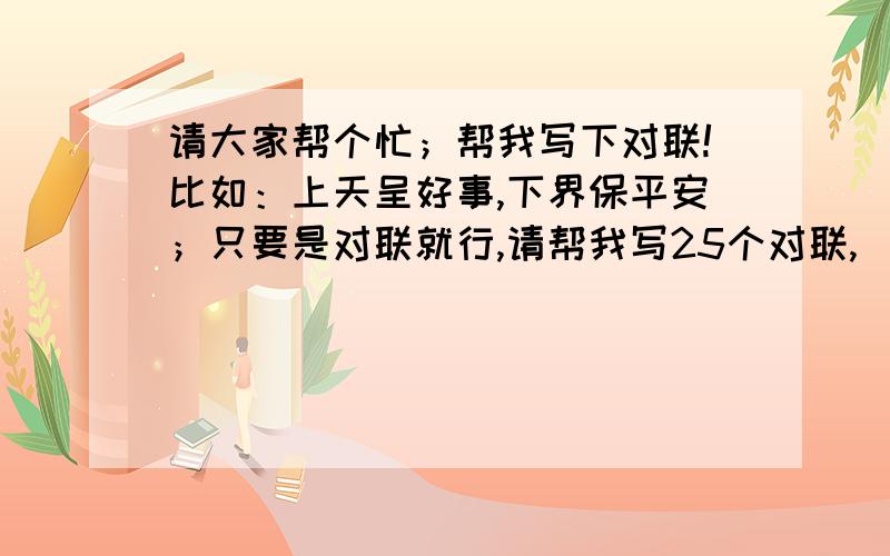 请大家帮个忙；帮我写下对联!比如：上天呈好事,下界保平安；只要是对联就行,请帮我写25个对联,