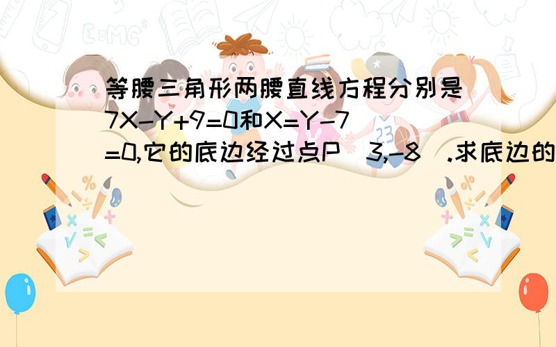 等腰三角形两腰直线方程分别是7X-Y+9=0和X=Y-7=0,它的底边经过点P（3,-8）.求底边的直线方程.