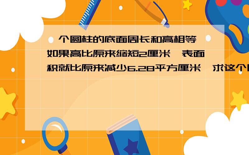 一个圆柱的底面周长和高相等,如果高比原来缩短2厘米,表面积就比原来减少6.28平方厘米,求这个圆柱的体积