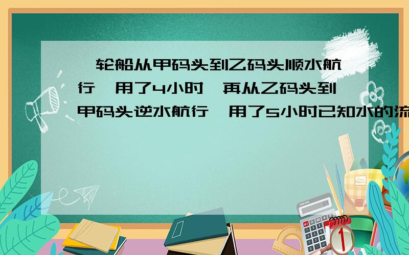 一轮船从甲码头到乙码头顺水航行,用了4小时,再从乙码头到甲码头逆水航行,用了5小时已知水的流速是每小时6千米,求轮船在静水中的速度