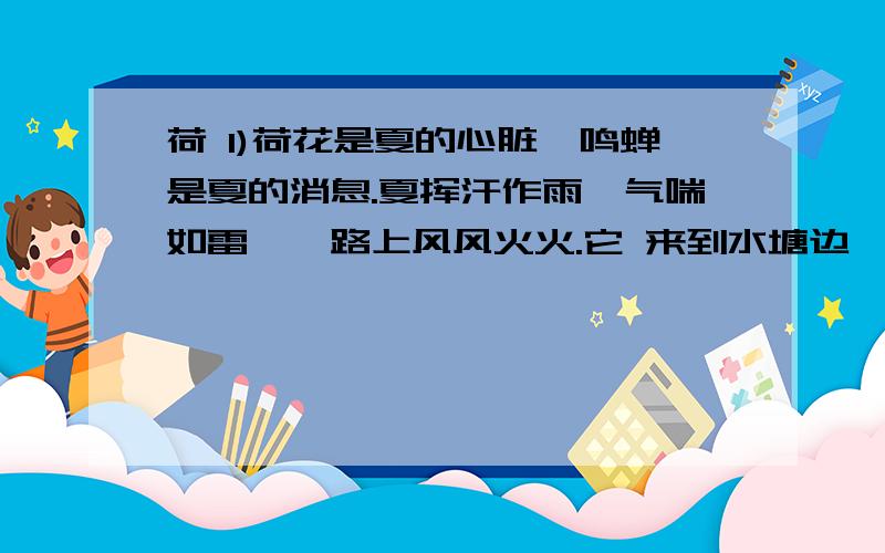 荷 1)荷花是夏的心脏,鸣蝉是夏的消息.夏挥汗作雨,气喘如雷,一路上风风火火.它 来到水塘边,不禁“噫”了一声—— (2) 水塘里出现一片二片,三片四片圆嫩的叶儿,在水上柔柔地飘着,碧绿得不