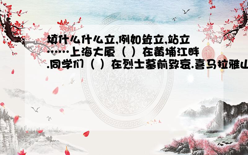 填什么什么立,例如耸立,站立……上海大厦（ ）在黄埔江畔.同学们（ ）在烈士墓前致哀.喜马拉雅山（ ）在我国的西南边陲.伟大的祖国（ ）在世界东方.一排排的白杨树像（ ）的哨兵.