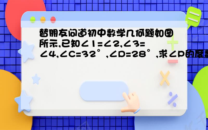 替朋友问道初中数学几何题如图所示,已知∠1=∠2,∠3=∠4,∠C=32°,∠D=28°,求∠P的度数