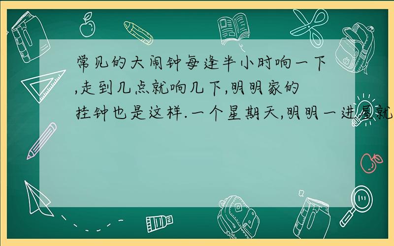 常见的大闹钟每逢半小时响一下,走到几点就响几下,明明家的挂钟也是这样.一个星期天,明明一进屋就听到响了一下,过半小时又响了一下,又过半小时又响了一下,再过半小时又响了一下,你知