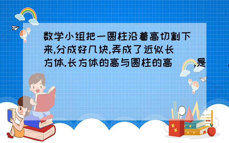 数学小组把一圆柱沿着高切割下来,分成好几块,弄成了近似长方体.长方体的高与圆柱的高（）,是（）.它的底面积与圆柱的底面积（）,是（）.长方体的体积是（）,圆柱的体积与它（）,所以