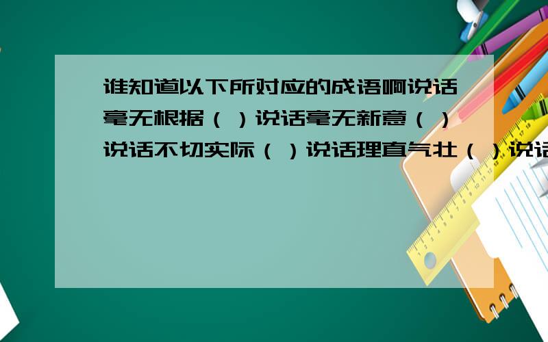 谁知道以下所对应的成语啊说话毫无根据（）说话毫无新意（）说话不切实际（）说话理直气壮（）说话不负责任（）说话不合情理（）