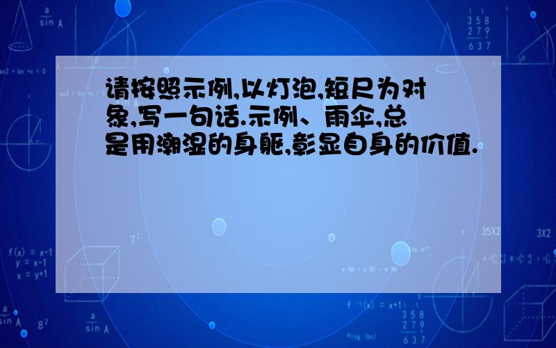 请按照示例,以灯泡,短尺为对象,写一句话.示例、雨伞,总是用潮湿的身躯,彰显自身的价值.