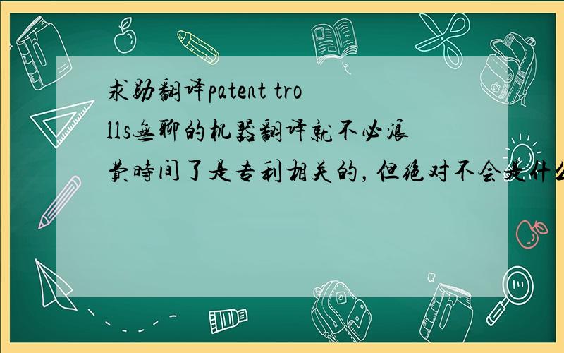 求助翻译patent trolls无聊的机器翻译就不必浪费时间了是专利相关的，但绝对不会是什么专利巨魔，Google翻译我也会用的