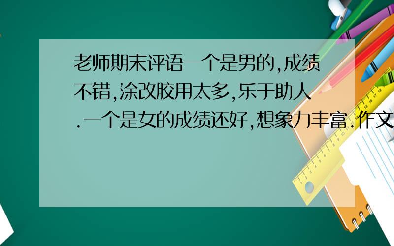 老师期末评语一个是男的,成绩不错,涂改胶用太多,乐于助人.一个是女的成绩还好,想象力丰富.作文不错,爱和同学生气.一个女的成绩不错,演讲比赛多次获第一.回答问题声音太小.还有一女成