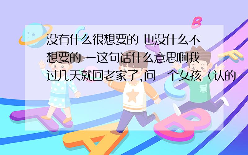 没有什么很想要的 也没什么不想要的 ←这句话什么意思啊我过几天就回老家了,问一个女孩（认的一个妹妹）想要什么东西我给她带回去,她说“没有什么很想要的.也没什么不想要的”我问