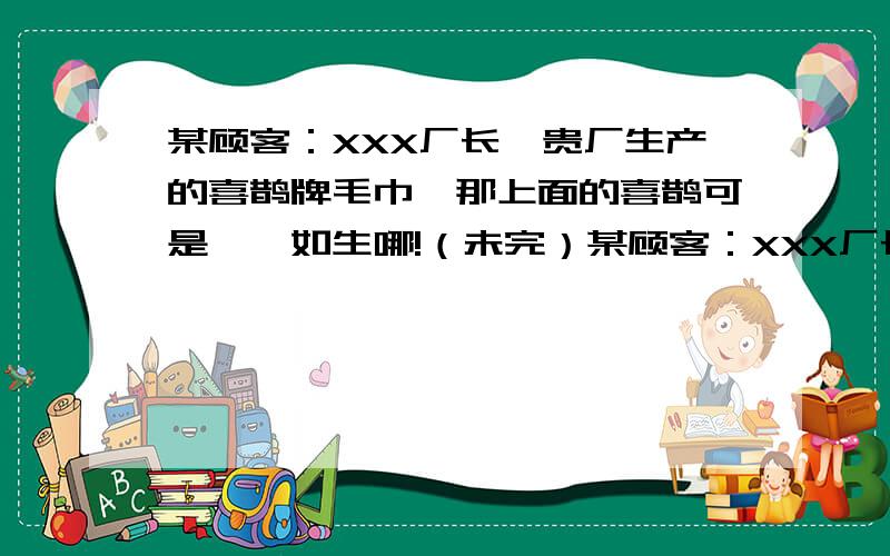 某顾客：XXX厂长,贵厂生产的喜鹊牌毛巾,那上面的喜鹊可是栩栩如生哪!（未完）某顾客：XXX厂长,贵厂生产的喜鹊牌毛巾,那上面的喜鹊可是栩栩如生哪!XXX厂长（惊喜地）：某顾客：我擦脸时,