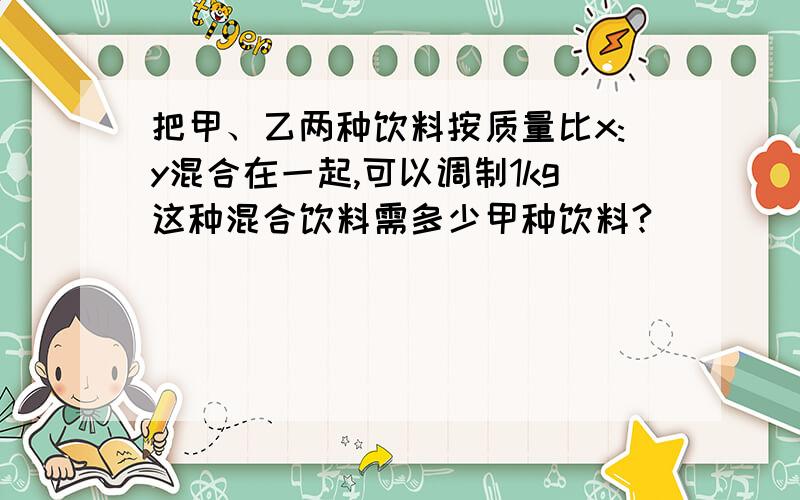 把甲、乙两种饮料按质量比x:y混合在一起,可以调制1kg这种混合饮料需多少甲种饮料?