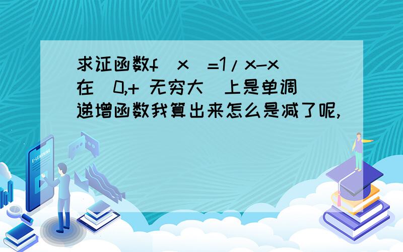 求证函数f(x)=1/x-x在（0,+ 无穷大)上是单调递增函数我算出来怎么是减了呢,