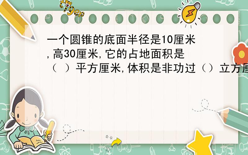 一个圆锥的底面半径是10厘米,高30厘米,它的占地面积是（ ）平方厘米,体积是非功过（）立方厘米