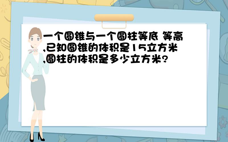 一个圆锥与一个圆柱等底 等高,已知圆锥的体积是15立方米,圆柱的体积是多少立方米?