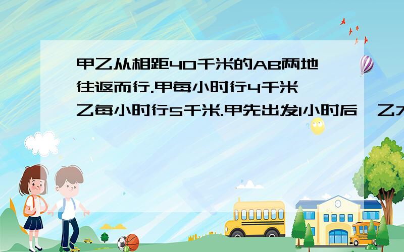 甲乙从相距40千米的AB两地往返而行.甲每小时行4千米,乙每小时行5千米.甲先出发1小时后,乙才出发,两人相遇后继续行走,第二次相遇的地点离A地有几米?第三位朋友的回答,如果第二次相遇需要