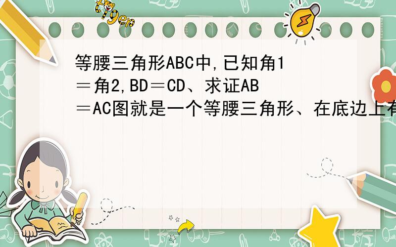 等腰三角形ABC中,已知角1＝角2,BD＝CD、求证AB＝AC图就是一个等腰三角形、在底边上有条高、字母：顶角A、左边的角B、右边的角C、底边上的高D.