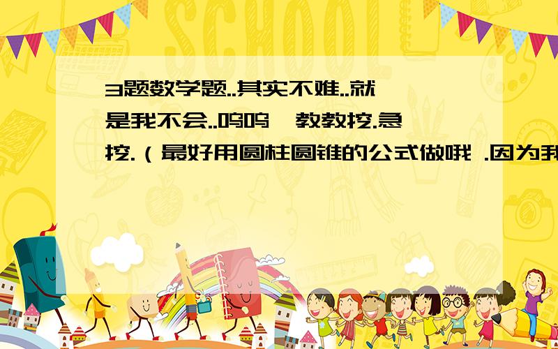 3题数学题..其实不难..就是我不会..呜呜,教教挖.急挖.（最好用圆柱圆锥的公式做哦 .因为我只看得懂公式拉.谢谢教我的哥哥姐姐哈.）1.一个圆锥形沙堆,高是1.8米,底面半径是5米,每立方米沙