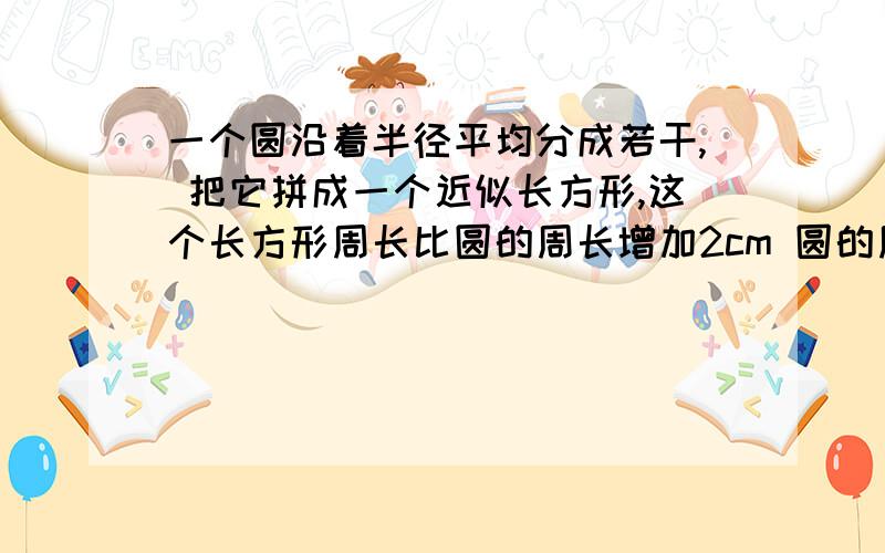 一个圆沿着半径平均分成若干, 把它拼成一个近似长方形,这个长方形周长比圆的周长增加2cm 圆的周长和面积周长是多少厘米?面积有是多少厘米?急用!